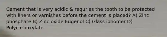 Cement that is very acidic & requries the tooth to be protected with liners or varnishes before the cement is placed? A) Zinc phosphate B) Zinc oxide Eugenol C) Glass ionomer D) Polycarboxylate