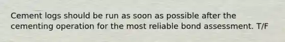 Cement logs should be run as soon as possible after the cementing operation for the most reliable bond assessment. T/F