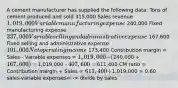 A cement manufacturer has supplied the following data: Tons of cement produced and sold 315,000 Sales revenue 1,019,000 Variable manufacturing expense 240,000 Fixed manufacturing expense 337,000 Variable selling and administrative expense 167,600 Fixed selling and administrative expense 101,000 Net operating income 173,400 Contribution margin = Sales - Variable expenses = 1,019,000 - (240,000 + 167,600) =1,019,000 - 407,600 =611,400 CM ratio = Contribution margin ÷ Sales = 611,400 ÷1,019,000 = 0.60 sales-variable expenses= -> divide by sales