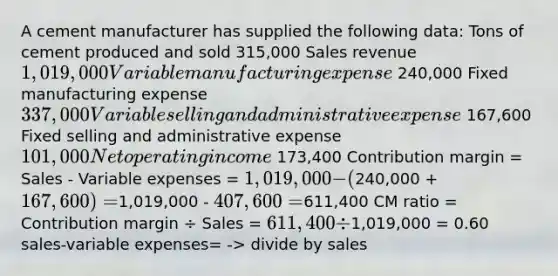 A cement manufacturer has supplied the following data: Tons of cement produced and sold 315,000 Sales revenue 1,019,000 Variable manufacturing expense 240,000 Fixed manufacturing expense 337,000 Variable selling and administrative expense 167,600 Fixed selling and administrative expense 101,000 Net operating income 173,400 Contribution margin = Sales - Variable expenses = 1,019,000 - (240,000 + 167,600) =1,019,000 - 407,600 =611,400 CM ratio = Contribution margin ÷ Sales = 611,400 ÷1,019,000 = 0.60 sales-variable expenses= -> divide by sales