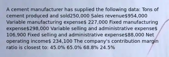 A cement manufacturer has supplied the following data: Tons of cement produced and sold250,000 Sales revenue954,000 Variable manufacturing expense 227,000 Fixed manufacturing expense298,000 Variable selling and administrative expense 106,900 Fixed selling and administrative expense88,000 Net operating income 234,100 The company's contribution margin ratio is closest to: 45.0% 65.0% 68.8% 24.5%