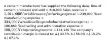 A cement manufacturer has supplied the following data: Tons of cement produced and sold = 310,000 Sales revenue = 1,014,000 Variable manufacturing expense =239,000 Fixed manufacturing expense = 334,000 Variable selling and administrative expense =186,880 Fixed selling and administrative expense = 100,000 Net operating income =154,120 The company's contribution margin is closest to: a.) 43.5% b.) 58.0% c.) 15.2% d.) 67.1%