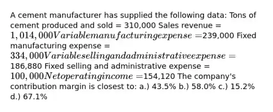 A cement manufacturer has supplied the following data: Tons of cement produced and sold = 310,000 Sales revenue = 1,014,000 Variable manufacturing expense =239,000 Fixed manufacturing expense = 334,000 Variable selling and administrative expense =186,880 Fixed selling and administrative expense = 100,000 Net operating income =154,120 The company's contribution margin is closest to: a.) 43.5% b.) 58.0% c.) 15.2% d.) 67.1%