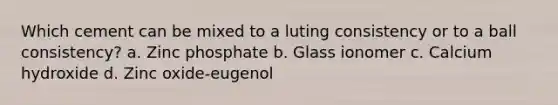 Which cement can be mixed to a luting consistency or to a ball consistency? a. Zinc phosphate b. Glass ionomer c. Calcium hydroxide d. Zinc oxide-eugenol