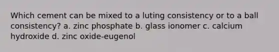 Which cement can be mixed to a luting consistency or to a ball consistency? a. zinc phosphate b. glass ionomer c. calcium hydroxide d. zinc oxide-eugenol