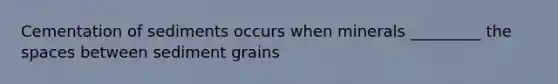 Cementation of sediments occurs when minerals _________ the spaces between sediment grains