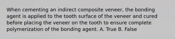 When cementing an indirect composite veneer, the bonding agent is applied to the tooth surface of the veneer and cured before placing the veneer on the tooth to ensure complete polymerization of the bonding agent. A. True B. False