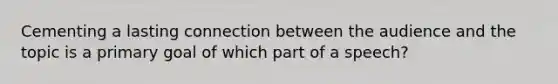 Cementing a lasting connection between the audience and the topic is a primary goal of which part of a speech?