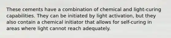 These cements have a combination of chemical and light-curing capabilities. They can be initiated by light activation, but they also contain a chemical initiator that allows for self-curing in areas where light cannot reach adequately.