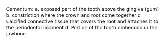 Cementum: a. exposed part of the tooth above the gingiva (gum) b. constriction where the crown and root come together c. Calcified <a href='https://www.questionai.com/knowledge/kYDr0DHyc8-connective-tissue' class='anchor-knowledge'>connective tissue</a> that covers the root and attaches it to the periodontal ligament d. Portion of the tooth embedded in the jawbone