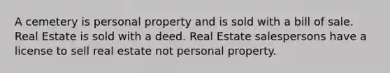 A cemetery is personal property and is sold with a bill of sale. Real Estate is sold with a deed. Real Estate salespersons have a license to sell real estate not personal property.