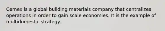 Cemex is a global building materials company that centralizes operations in order to gain scale economies. It is the example of multidomestic strategy.