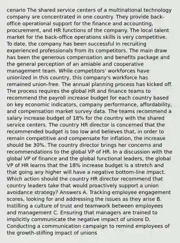 cenario The shared service centers of a multinational technology company are concentrated in one country. They provide back-office operational support for the finance and accounting, procurement, and HR functions of the company. The local talent market for the back-office operations skills is very competitive. To date, the company has been successful in recruiting experienced professionals from its competitors. The main draw has been the generous compensation and benefits package and the general perception of an amiable and cooperative management team. While competitors' workforces have unionized in this country, this company's workforce has remained union-free. The annual planning process has kicked off. The process requires the global HR and finance teams to recommend the payroll increase budget for each country based on key economic indicators, company performance, affordability, and compensation market survey data. The teams recommend a salary increase budget of 18% for the country with the shared service centers. The country HR director is concerned that the recommended budget is too low and believes that, in order to remain competitive and compensate for inflation, the increase should be 30%. The country director brings her concerns and recommendations to the global VP of HR. In a discussion with the global VP of finance and the global functional leaders, the global VP of HR learns that the 18% increase budget is a stretch and that going any higher will have a negative bottom-line impact. Which action should the country HR director recommend that country leaders take that would proactively support a union avoidance strategy? Answers A. Tracking employee engagement scores, looking for and addressing the issues as they arise B. Instilling a culture of trust and teamwork between employees and management C. Ensuring that managers are trained to implicitly communicate the negative impact of unions D. Conducting a communication campaign to remind employees of the growth-stifling impact of unions