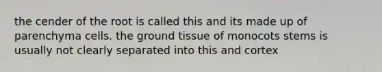 the cender of the root is called this and its made up of parenchyma cells. the ground tissue of monocots stems is usually not clearly separated into this and cortex