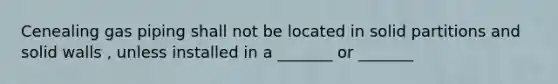 Cenealing gas piping shall not be located in solid partitions and solid walls , unless installed in a _______ or _______