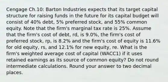 Cengage Ch.10: Barton Industries expects that its target capital structure for raising funds in the future for its capital budget will consist of 40% debt, 5% preferred stock, and 55% common equity. Note that the firm's marginal tax rate is 25%. Assume that the firm's cost of debt, rd, is 9.0%, the firm's cost of preferred stock, rp, is 8.2% and the firm's cost of equity is 11.6% for old equity, rs, and 12.1% for new equity, re. What is the firm's weighted average cost of capital (WACC1) if it uses retained earnings as its source of common equity? Do not round intermediate calculations. Round your answer to two decimal places.