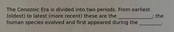 The Cenozoic Era is divided into two periods. From earliest (oldest) to latest (more recent) these are the ______________; the human species evolved and first appeared during the _________.