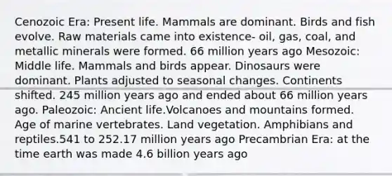 Cenozoic Era: Present life. Mammals are dominant. Birds and fish evolve. Raw materials came into existence- oil, gas, coal, and metallic minerals were formed. 66 million years ago Mesozoic: Middle life. Mammals and birds appear. Dinosaurs were dominant. Plants adjusted to seasonal changes. Continents shifted. 245 million years ago and ended about 66 million years ago. Paleozoic: Ancient life.Volcanoes and mountains formed. Age of marine vertebrates. Land vegetation. Amphibians and reptiles.541 to 252.17 million years ago Precambrian Era: at the time earth was made 4.6 billion years ago