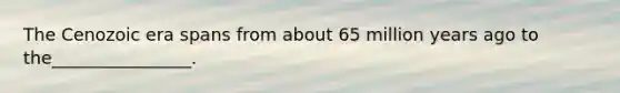 The Cenozoic era spans from about 65 million years ago to the________________.