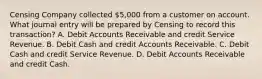 Censing Company collected 5,000 from a customer on account. What journal entry will be prepared by Censing to record this transaction? A. Debit Accounts Receivable and credit Service Revenue. B. Debit Cash and credit Accounts Receivable. C. Debit Cash and credit Service Revenue. D. Debit Accounts Receivable and credit Cash.