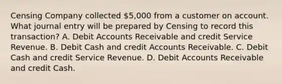 Censing Company collected 5,000 from a customer on account. What journal entry will be prepared by Censing to record this transaction? A. Debit Accounts Receivable and credit Service Revenue. B. Debit Cash and credit Accounts Receivable. C. Debit Cash and credit Service Revenue. D. Debit Accounts Receivable and credit Cash.