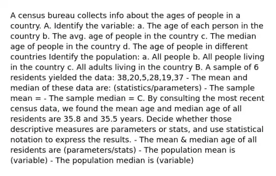 A census bureau collects info about the ages of people in a country. A. Identify the variable: a. The age of each person in the country b. The avg. age of people in the country c. The median age of people in the country d. The age of people in different countries Identify the population: a. All people b. All people living in the country c. All adults living in the country B. A sample of 6 residents yielded the data: 38,20,5,28,19,37 - The mean and median of these data are: (statistics/parameters) - The sample mean = - The sample median = C. By consulting the most recent census data, we found the mean age and median age of all residents are 35.8 and 35.5 years. Decide whether those descriptive measures are parameters or stats, and use statistical notation to express the results. - The mean & median age of all residents are (parameters/stats) - The population mean is (variable) - The population median is (variable)