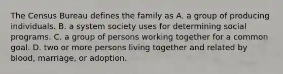 The Census Bureau defines the family as A. a group of producing individuals. B. a system society uses for determining social programs. C. a group of persons working together for a common goal. D. two or more persons living together and related by blood, marriage, or adoption.