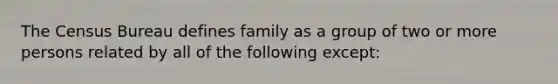 The Census Bureau defines family as a group of two or more persons related by all of the following except: