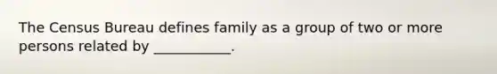 The Census Bureau defines family as a group of two or more persons related by ___________.