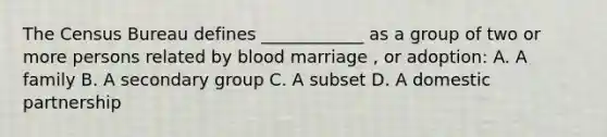 The Census Bureau defines ____________ as a group of two or more persons related by blood marriage , or adoption: A. A family B. A secondary group C. A subset D. A domestic partnership