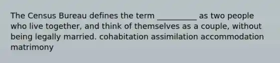 The Census Bureau defines the term __________ as two people who live together, and think of themselves as a couple, without being legally married. cohabitation assimilation accommodation matrimony