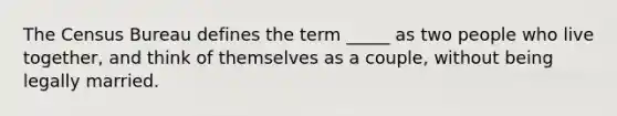 The Census Bureau defines the term _____ as two people who live together, and think of themselves as a couple, without being legally married.