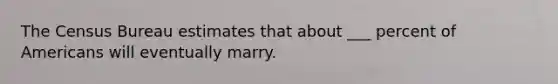 The Census Bureau estimates that about ___ percent of Americans will eventually marry.