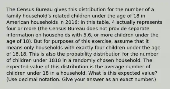 The Census Bureau gives this distribution for the number of a family household's related children under the age of 18 in American households in 2016: In this table, 4 actually represents four or more (the Census Bureau does not provide separate information on households with 5,6, or more children under the age of 18). But for purposes of this exercise, assume that it means only households with exactly four children under the age of 18.18. This is also the probability distribution for the number of children under 1818 in a randomly chosen household. The expected value of this distribution is the average number of children under 18 in a household. What is this expected value? (Use decimal notation. Give your answer as an exact number.)