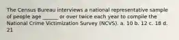 The Census Bureau interviews a national representative sample of people age ______ or over twice each year to compile the National Crime Victimization Survey (NCVS). a. 10 b. 12 c. 18 d. 21