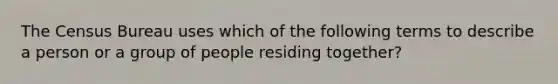 The Census Bureau uses which of the following terms to describe a person or a group of people residing together?