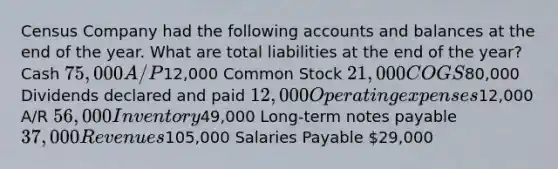 Census Company had the following accounts and balances at the end of the year. What are total liabilities at the end of the year? Cash 75,000 A/P12,000 Common Stock 21,000 COGS80,000 Dividends declared and paid 12,000 Operating expenses12,000 A/R 56,000 Inventory49,000 Long-term notes payable 37,000 Revenues105,000 Salaries Payable 29,000