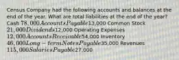 Census Company had the following accounts and balances at the end of the year. What are total liabilities at the end of the​ year? Cash 78,000 Accounts Payable13,000 Common Stock 21,000 Dividends12,000 Operating Expenses 12,000 Accounts Receivable54,000 Inventory 46,000 Long - term Notes Payable35,000 Revenues 115,000 Salaries Payable27,000