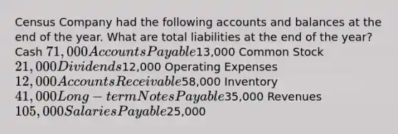 Census Company had the following accounts and balances at the end of the year. What are total liabilities at the end of the​ year? Cash 71,000 Accounts Payable13,000 Common Stock ​21,000 Dividends ​12,000 Operating Expenses ​12,000 Accounts Receivable58,000 Inventory 41,000 Long−term Notes Payable35,000 Revenues 105,000 Salaries Payable25,000