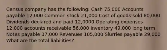 Census company has the following: Cash 75,000 Accounts payable 12,000 Common stock 21,000 Cost of goods sold 80,000 Dividends declared and paid 12,0000 Operating expenses 12,000 accounts receivable 56,000 inventory 49,000 long term Notes payable 37,000 Revenues 105,000 Slurries payable 29,000 What are the total liabilities?