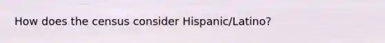 How does the census consider Hispanic/Latino?