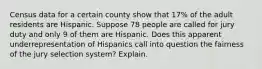 Census data for a certain county show that 17​% of the adult residents are Hispanic. Suppose 78 people are called for jury duty and only 9 of them are Hispanic. Does this apparent underrepresentation of Hispanics call into question the fairness of the jury selection​ system? Explain.