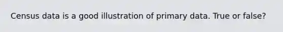 Census data is a good illustration of primary data. True or false?