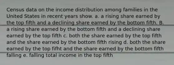 Census data on the income distribution among families in the United States in recent years show. a. a rising share earned by the top fifth and a declining share earned by the bottom fifth. B. a rising share earned by the bottom fifth and a declining share earned by the top fifth c. both the share earned by the top fifth and the share earned by the bottom fifth rising d. both the share earned by the top fifht and the share earned by the bottom fifth falling e. falling total income in the top fifth