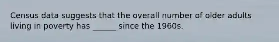 Census data suggests that the overall number of older adults living in poverty has ______ since the 1960s.