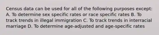 Census data can be used for all of the following purposes except: A. To determine sex specific rates or race specific rates B. To track trends in illegal immigration C. To track trends in interracial marriage D. To determine age-adjusted and age-specific rates