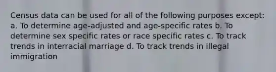 Census data can be used for all of the following purposes except: a. To determine age-adjusted and age-specific rates b. To determine sex specific rates or race specific rates c. To track trends in interracial marriage d. To track trends in illegal immigration