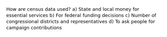 How are census data used? a) State and local money for essential services b) For federal funding decisions c) Number of congressional districts and representatives d) To ask people for campaign contributions