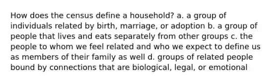 How does the census define a household? a. a group of individuals related by birth, marriage, or adoption b. a group of people that lives and eats separately from other groups c. the people to whom we feel related and who we expect to define us as members of their family as well d. groups of related people bound by connections that are biological, legal, or emotional