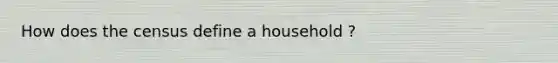 How does the census define a household ?